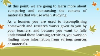 At this point, we are going to learn more about
comparing and contrasting the content of
materials that we use when studying.
As a learner, you are used to accomplishing
homework and research works given to you by
your teachers, and because you want to fully
understand these learning activities, you work on
finding more information from various sources
or materials.
 
