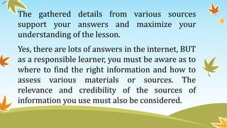 The gathered details from various sources
support your answers and maximize your
understanding of the lesson.
Yes, there are lots of answers in the internet, BUT
as a responsible learner, you must be aware as to
where to find the right information and how to
assess various materials or sources. The
relevance and credibility of the sources of
information you use must also be considered.
 