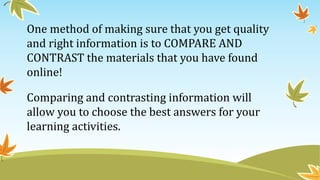 One method of making sure that you get quality
and right information is to COMPARE AND
CONTRAST the materials that you have found
online!
Comparing and contrasting information will
allow you to choose the best answers for your
learning activities.
 