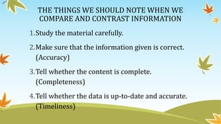 THE THINGS WE SHOULD NOTE WHEN WE
COMPARE AND CONTRAST INFORMATION
1.Study the material carefully.
2.Make sure that the information given is correct.
(Accuracy)
3.Tell whether the content is complete.
(Completeness)
4.Tell whether the data is up-to-date and accurate.
(Timeliness)
 