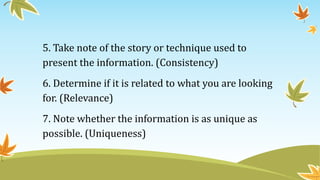5. Take note of the story or technique used to
present the information. (Consistency)
6. Determine if it is related to what you are looking
for. (Relevance)
7. Note whether the information is as unique as
possible. (Uniqueness)
 