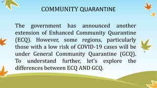 COMMUNITY QUARANTINE
The government has announced another
extension of Enhanced Community Quarantine
(ECQ). However, some regions, particularly
those with a low risk of COVID-19 cases will be
under General Community Quarantine (GCQ).
To understand further, let's explore the
differences between ECQ AND GCQ.
 