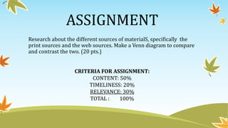 ASSIGNMENT
Research about the different sources of materialS, specifically the
print sources and the web sources. Make a Venn diagram to compare
and contrast the two. (20 pts.)
CRITERIA FOR ASSIGNMENT:
CONTENT: 50%
TIMELINESS: 20%
RELEVANCE: 30%
TOTAL : 100%
 