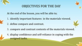 OBJECTIVES FOR THE DAY
At the end of the lesson, you will be able to;
1. identify important features in the materials viewed.
2. define compare and contrast.
3. compare and contrast contents of the materials viewed.
4. display confidence and self-reliance in coping with the
assigned tasks.
 