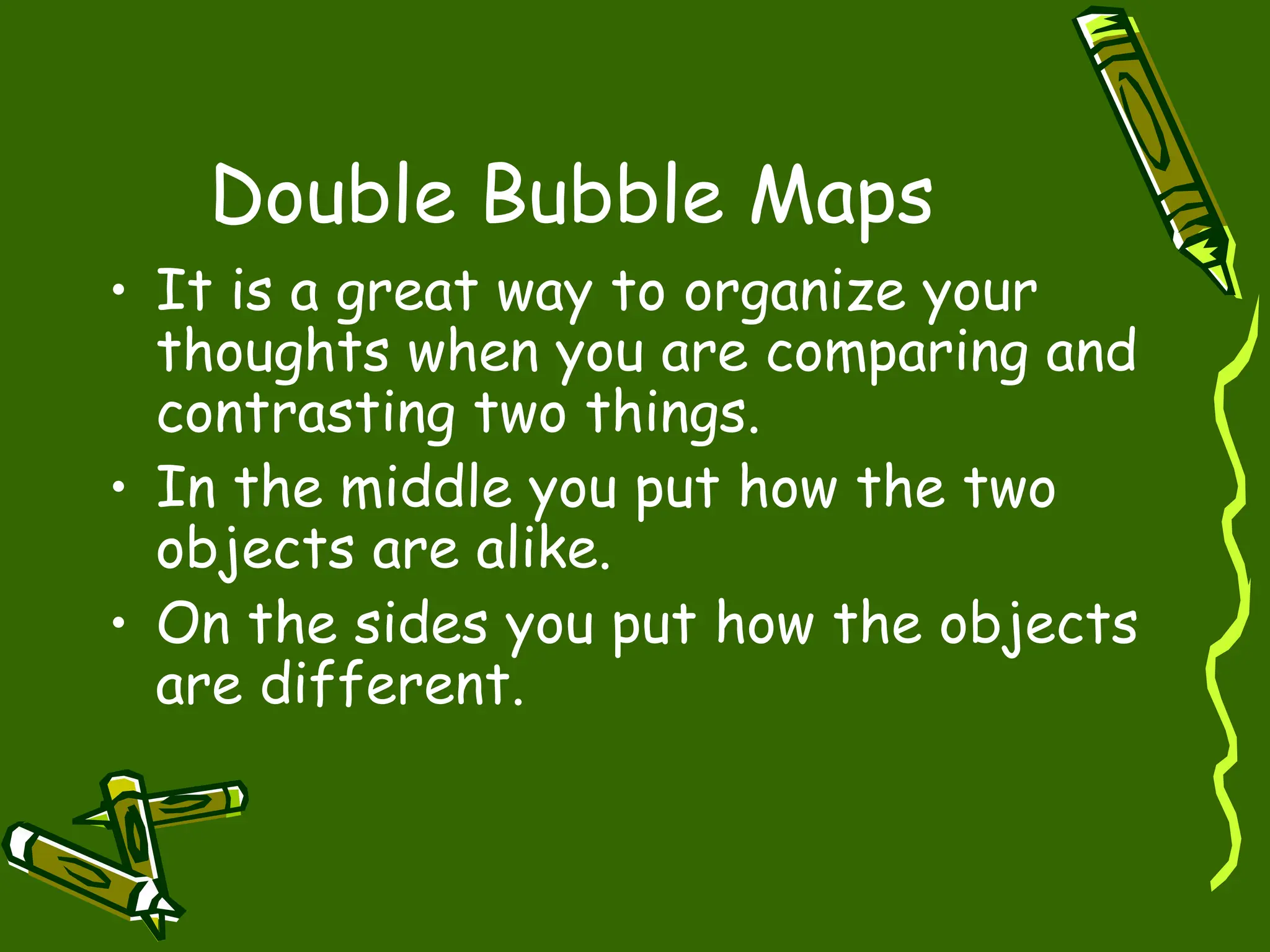Double Bubble Maps
• It is a great way to organize your
thoughts when you are comparing and
contrasting two things.
• In the middle you put how the two
objects are alike.
• On the sides you put how the objects
are different.
 