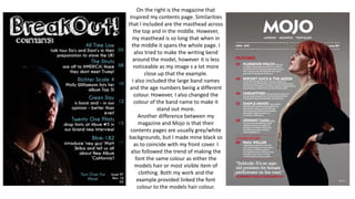 On the right is the magazine that
inspired my contents page. Similarities
that I included are the masthead across
the top and in the middle. However,
my masthead is so long that when in
the middle it spans the whole page. I
also tried to make the writing bend
around the model, however it is less
noticeable as my image s a lot more
close up that the example.
I also included the large band names
and the age numbers being a different
colour. However, I also changed the
colour of the band name to make it
stand out more.
Another difference between my
magazine and Mojo is that their
contents pages are usually grey/white
backgrounds, but I made mine black so
as to coincide with my front cover. I
also followed the trend of making the
font the same colour as either the
models hair or most visible item of
clothing. Both my work and the
example provided linked the font
colour to the models hair colour.
 