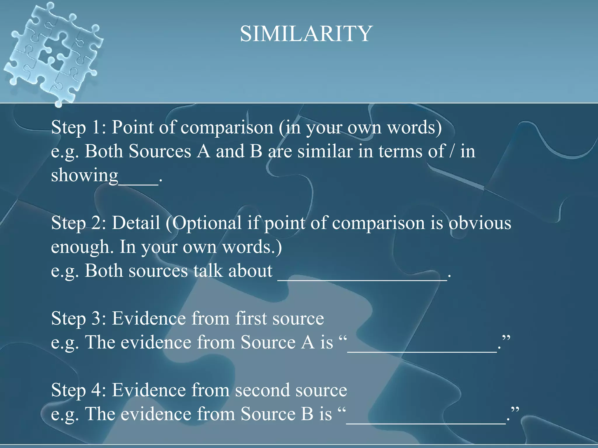 SIMILARITY Step 1: Point of comparison (in your own words) e.g. Both Sources A and B are similar in terms of / in showing____. Step 2: Detail (Optional if point of comparison is obvious enough. In your own words.) e.g. Both sources talk about _________________. Step 3: Evidence from first source e.g. The evidence from Source A is “_______________.” Step 4: Evidence from second source e.g. The evidence from Source B is “________________.” 