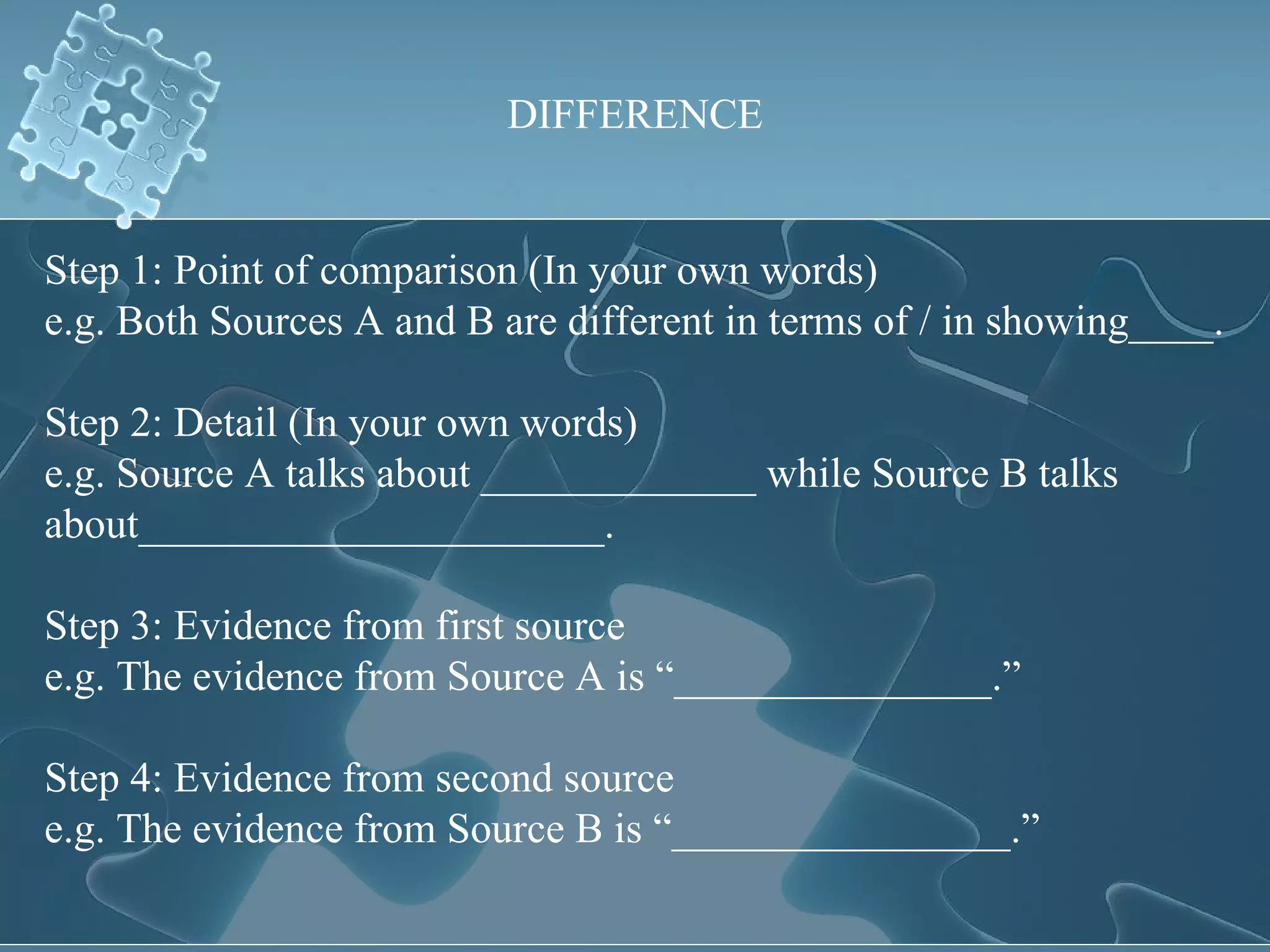 DIFFERENCE Step 1: Point of comparison (In your own words) e.g. Both Sources A and B are different in terms of / in showing____. Step 2: Detail (In your own words) e.g. Source A talks about _____________ while Source B talks about______________________. Step 3: Evidence from first source e.g. The evidence from Source A is “_______________.” Step 4: Evidence from second source e.g. The evidence from Source B is “________________.” 