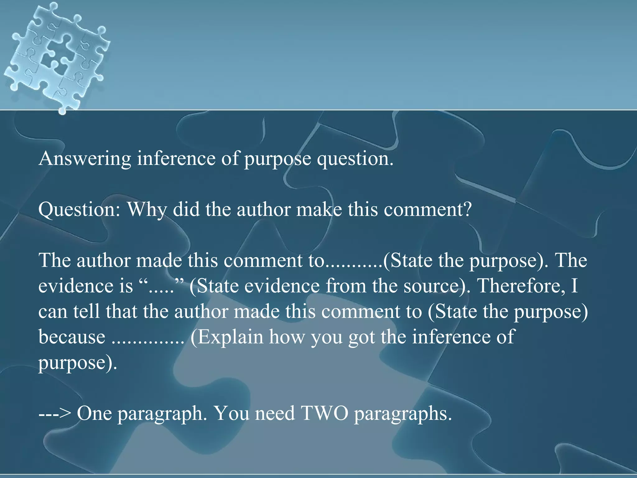 Answering inference of purpose question. Question: Why did the author make this comment? The author made this comment to...........(State the purpose). The evidence is “.....” (State evidence from the source). Therefore, I can tell that the author made this comment to (State the purpose) because .............. (Explain how you got the inference of purpose). ---> One paragraph. You need TWO paragraphs. 