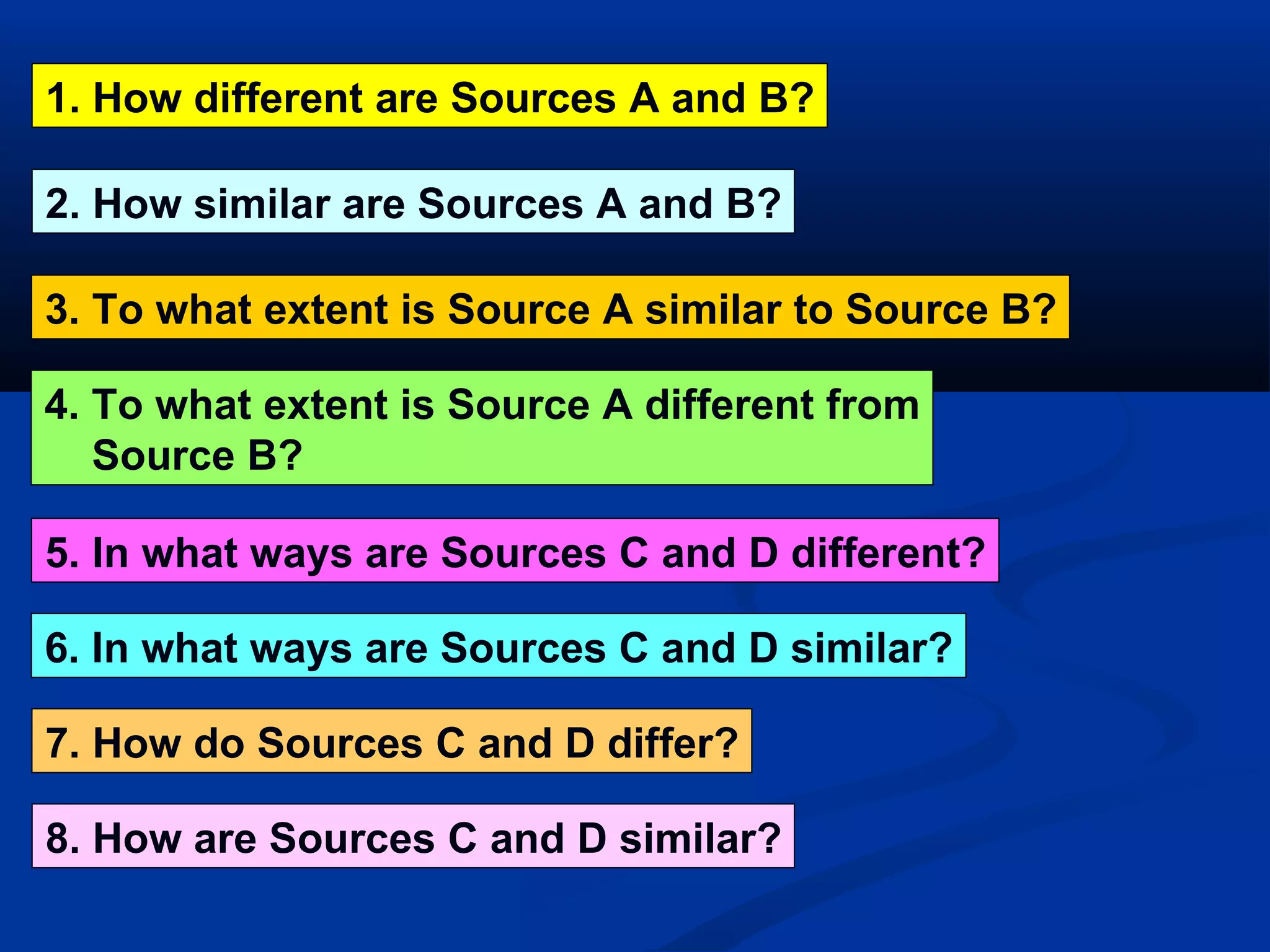1. How different are Sources A and B? 6. In what ways are Sources C and D similar? 3. To what extent is Source A similar to Source B? 5. In what ways are Sources C and D different? 2. How similar are Sources A and B? 7. How do Sources C and D differ? 8. How are Sources C and D similar? 4. To what extent is Source A different from Source B? 
