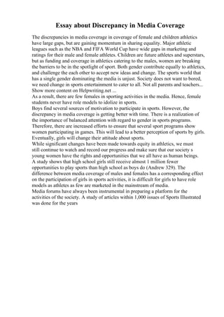Essay about Discrepancy in Media Coverage
The discrepancies in media coverage in coverage of female and children athletics
have large gaps, but are gaining momentum in sharing equality. Major athletic
leagues such as the NBA and FIFA World Cup have wide gaps in marketing and
ratings for their male and female athletes. Children are future athletes and superstars,
but as funding and coverage in athletics catering to the males, women are breaking
the barriers to be in the spotlight of sport. Both gender contribute equally to athletics,
and challenge the each other to accept new ideas and change. The sports world that
has a single gender dominating the media is unjust. Society does not want to bored,
we need change in sports entertainment to cater to all. Not all parents and teachers...
Show more content on Helpwriting.net ...
As a result, there are few females in sporting activities in the media. Hence, female
students never have role models to idolize in sports.
Boys find several sources of motivation to participate in sports. However, the
discrepancy in media coverage is getting better with time. There is a realization of
the importance of balanced attention with regard to gender in sports programs.
Therefore, there are increased efforts to ensure that several sport programs show
women participating in games. This will lead to a better perception of sports by girls.
Eventually, girls will change their attitude about sports.
While significant changes have been made towards equity in athletics, we must
still continue to watch and record our progress and make sure that our society s
young women have the rights and opportunities that we all have as human beings.
A study shows that high school girls still receive almost 1 million fewer
opportunities to play sports than high school as boys do (Andrew 329). The
difference between media coverage of males and females has a corresponding effect
on the participation of girls in sports activities, it is difficult for girls to have role
models as athletes as few are marketed in the mainstream of media.
Media forums have always been instrumental in preparing a platform for the
activities of the society. A study of articles within 1,000 issues of Sports Illustrated
was done for the years
 