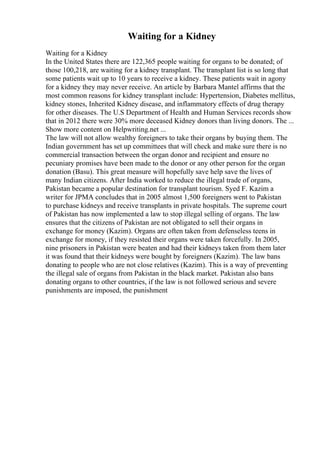 Waiting for a Kidney
Waiting for a Kidney
In the United States there are 122,365 people waiting for organs to be donated; of
those 100,218, are waiting for a kidney transplant. The transplant list is so long that
some patients wait up to 10 years to receive a kidney. These patients wait in agony
for a kidney they may never receive. An article by Barbara Mantel affirms that the
most common reasons for kidney transplant include: Hypertension, Diabetes mellitus,
kidney stones, Inherited Kidney disease, and inflammatory effects of drug therapy
for other diseases. The U.S Department of Health and Human Services records show
that in 2012 there were 30% more deceased Kidney donors than living donors. The ...
Show more content on Helpwriting.net ...
The law will not allow wealthy foreigners to take their organs by buying them. The
Indian government has set up committees that will check and make sure there is no
commercial transaction between the organ donor and recipient and ensure no
pecuniary promises have been made to the donor or any other person for the organ
donation (Basu). This great measure will hopefully save help save the lives of
many Indian citizens. After India worked to reduce the illegal trade of organs,
Pakistan became a popular destination for transplant tourism. Syed F. Kazim a
writer for JPMA concludes that in 2005 almost 1,500 foreigners went to Pakistan
to purchase kidneys and receive transplants in private hospitals. The supreme court
of Pakistan has now implemented a law to stop illegal selling of organs. The law
ensures that the citizens of Pakistan are not obligated to sell their organs in
exchange for money (Kazim). Organs are often taken from defenseless teens in
exchange for money, if they resisted their organs were taken forcefully. In 2005,
nine prisoners in Pakistan were beaten and had their kidneys taken from them later
it was found that their kidneys were bought by foreigners (Kazim). The law bans
donating to people who are not close relatives (Kazim). This is a way of preventing
the illegal sale of organs from Pakistan in the black market. Pakistan also bans
donating organs to other countries, if the law is not followed serious and severe
punishments are imposed, the punishment
 