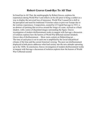 Robert Graves Good-Bye To All That
In Good bye to All That, the autobiography by Robert Graves, explores his
experiences during World War I and reflects on his life prior to being a soldier as a
way to display the universal loss of innocence. World War I caused for a shift in
the perception and need for traditional Victorian values in post war Europe due to
the wartime experiences. Composition, created by LГ©opold Survage in 1915, is
an abstract oil painting that revolves around the image of a man, stylized as a black
shadow, with a series of disjointed images surrounding the figure. Graves
investigation of modern disillusionment works in tangent with Survage s discussion
of isolation explores how the horrors of World War Ieffected societal mindsets.
Graves idea of disillusionment ... Show more content on Helpwriting.net ...
The tone of each piece is set in each one is amplified by the social and political
climate of the time and the current historical viewing. The post war disillusionment
displayed in both pieces addresses what lead society into the new attitudes sprouting
up in the 1920s. In conclusion, Graves investigation of modern disillusionment works
in tangent with Survage s discussion of isolation explores how the horrors of World
War I effected societal
 