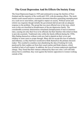 The Great Depression And Its Effects On Society Essay
The Great Depression began in 1929 and continued to ravage the families of New
Zealand and the majority of the world until 1935, with devastating effects. The stock
market crash caused massive economic downturn therefore generating unemployment
on a scale never seen before, and negative impact on society. Political action and
reform was required, though initially the government did not provide an adequate
response to the problem. The group that was most affected was in fact men, which
were in this era classified as breadwinners of the pre depression family. The
considerable economic deterioration stimulated unemployment of men at immense
rates, causing not only their lives to be affected, but their families who relied on them
to provide essentials. Traditional roles within the family differed during the 1930s.
Men finding themselves without work now had to depend on their wives and
children in some cases to scrape through. Many did not accept this loss of authority
and influence, as they had been socialized to think themselves the primary decision
maker. This resulted in countless men abandoning the idea of looking for work,
paralysed by their sudden cut from their usual routine and bleak chances, which
resulted in lack of self respect. In addition, the lives of women underwent significant
change. They found that their statuses enhanced by their new roles. Left with little
choice but to contribute, they went against the historic opposition to women working
outside of the
 