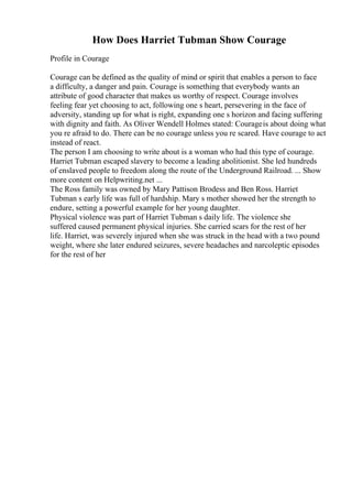 How Does Harriet Tubman Show Courage
Profile in Courage
Courage can be defined as the quality of mind or spirit that enables a person to face
a difficulty, a danger and pain. Courage is something that everybody wants an
attribute of good character that makes us worthy of respect. Courage involves
feeling fear yet choosing to act, following one s heart, persevering in the face of
adversity, standing up for what is right, expanding one s horizon and facing suffering
with dignity and faith. As Oliver Wendell Holmes stated: Courageis about doing what
you re afraid to do. There can be no courage unless you re scared. Have courage to act
instead of react.
The person I am choosing to write about is a woman who had this type of courage.
Harriet Tubman escaped slavery to become a leading abolitionist. She led hundreds
of enslaved people to freedom along the route of the Underground Railroad. ... Show
more content on Helpwriting.net ...
The Ross family was owned by Mary Pattison Brodess and Ben Ross. Harriet
Tubman s early life was full of hardship. Mary s mother showed her the strength to
endure, setting a powerful example for her young daughter.
Physical violence was part of Harriet Tubman s daily life. The violence she
suffered caused permanent physical injuries. She carried scars for the rest of her
life. Harriet, was severely injured when she was struck in the head with a two pound
weight, where she later endured seizures, severe headaches and narcoleptic episodes
for the rest of her
 