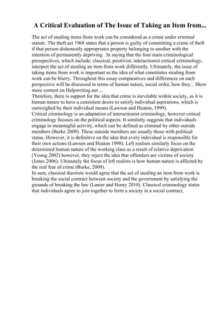 A Critical Evaluation of The Issue of Taking an Item from...
The act of stealing items from work can be considered as a crime under criminal
statute. The theft act 1968 states that a person is guilty of committing a crime of theft
if that person dishonestly appropriates property belonging to another with the
intention of permanently depriving . In saying that the four main criminological
presepectives, which include: classical, positivist, interactionist critical criminology,
interpret the act of stealing an item from work differently. Ultimately, the issue of
taking items from work is important as the idea of what constitutes stealing from
work can be blurry. Throughout this essay comparatives and differences on each
perspective will be discussed in terms of human nature, social order, how they... Show
more content on Helpwriting.net ...
Therefore, there is support for the idea that crime is inevitable within society, as it is
human nature to have a consistent desire to satisfy individual aspirations, which is
outweighed by their individual means (Lawson and Heaton, 1999).
Critical criminology is an adaptation of interactionist criminology, however critical
criminology focuses on the political aspects. It similarly suggests that individuals
engage in meaningful activity, which can be defined as criminal by other outside
members (Burke 2009). These outside members are usually those with political
status. However, it is definitive on the idea that every individual is responsible for
their own actions (Lawson and Heaton 1998). Left realism similarly focus on the
determined human nature of the working class as a result of relative deprivation
(Young 2002) however, they reject the idea that offenders are victims of society
(Jones 2006). Ultimately the focus of left realists is how human nature is affected by
the real fear of crime (Burke, 2009).
In sum, classical theorists would agree that the act of stealing an item from work is
breaking the social contract between society and the government by satisfying the
grounds of breaking the law (Lanier and Henry 2010). Classical criminology states
that individuals agree to join together to form a society in a social contract,
 