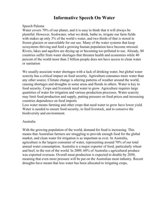 Informative Speech On Water
Speech Paloma
Water covers 70% of our planet, and it is easy to think that it will always be
plentiful. However, freshwater, what we drink, bathe in, irrigate our farm fields
with makes up only 3% of the world s water, and two thirds of that is stored in
frozen glaciers or unavailable for our use. Many of the water systems that keep
ecosystems thriving and feed a growing human population have become stressed.
Rivers, lakes and aquifers are drying up or becoming too polluted to use. Already, 80
countries suffer from water shortages that threaten health and economies while 40
percent of the world more than 2 billion people does not have access to clean water
or sanitation
We usually associate water shortages with a lack of drinking water, but global water
scarcity has a critical impact on food security. Agriculture consumes more water than
any other source. Climate change is altering patterns of weather around the world,
causing shortages and droughts in some areas and floods in others. Water is key to
food security. Crops and livestock need water to grow. Agriculture requires large
quantities of water for irrigation and various production processes. Water scarcity
may limit food production and supply, putting pressure on food prices and increasing
countries dependence on food imports
Less water means farming and other crops that need water to grow have lower yield.
Water is needed to ensure food security, to feed livestock, and to conserve the
biodiversity and environment.
Australia
With the growing population of the world, demand for food is increasing. This
means that Australian farmers are struggling to provide enough food for the global
market, and clean water for irrigation is as important as ever. In Australia,
agriculture is the largest consumer of water, representing around 70% of our total
annual water consumption. Australia is a major exporter of food, particularly wheat
and beef, to the rest of the world. In 2009, 60% of Australia s agricultural produce
was exported overseas. Overall meat production is expected to double by 2050,
meaning that even more pressure will be put on the Australian meat industry. Recent
droughts have meant that less water has been allocated to irrigating crops,
 