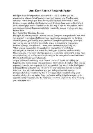 Ami Easy Route 3 Research Paper
Have you as of late experienced a divorce? It is safe to say that you are
experiencing a broken heart? A divorce can truly destroy you. You lose your
certainty, feel as though you don t have a place anyplace and when it is truly
terrible, you can wind up plainly discouraged. Breakups have happened to the best
of us; there is great advice out there on the best way to repair a broken heart. Here
are some demonstrated approaches to help you rapidly manage breakups and fix a
broken heart.
Easy Route One: Eliminate Triggers
Have you asked why you can t proceed onward from your ex regardless of how hard
you attempt? It is more probable since you have framed a propensity for thinking
about the person, particularly when you are in a long haul relationship. When you
see your ex, you are probably going to be helped to remember a considerable
measure of things that occurred ... Show more content on Helpwriting.net ...
When you are inadequate with regards to it, you feel less propelled and
discouraged. In this way, how would you build your dopamine levels actually?
Obviously, one of the most effortless courses is to take oral supplements to in a flash
vibe astounding, yet here we are concentrating on the most proficient method to use
Desires to build your happy chemicals.
As you presumably definitely know, human conduct is driven by looking for
happiness and maintaining a strategic distance from torment. It implies when you are
expecting rewards, your dopamine level is expanded. One trap to make this happens
is to record little and achievable objectives for one week from now or one month
from now. You will understand that you quit feelingenthusiastic torment
immediately while you are doing this. It is on account of you are utilizing your
sensible mind to develop a plan. Your confidence will be helped when you really
accomplish the objectives, and the better you feel about yourself, the more probable
you can exceed your
 