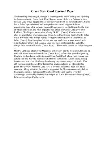 Orson Scott Card Research Paper
The best thing about my job, though, is stopping at the end of the day and rejoining
the human universe. Orson Scott Card. Known as one of the best fictional writers
to exist, Card brings people into a whole new world with his novels (Enders). Card s
life is full of ups and downs and he experiences a broad range of different
experiences. Card s life includes many different aspects via his biography, the time
of which he lives in, and what impact he has left on the world. Card grew up in
Richland, Washington, on the date of Aug 24, 1951 (Orson). Card was named
after his grandfather who was named Orson Rega Card (Orson Scott). Card s father
was a professor so he always wanted to to grow up and follow in the steps of his
father (Orson). Card thought of his dad as a role model and always wanted to do
what his father always did. Because Card was more sophisticated as a child he
always fit in better with adults (Orson Scott).... Show more content on Helpwriting.net
...
Mostly, Card read about about Medicine, archeology, and the Holocaust, but also he
read a bit about historical non fiction (Orson Scott). After a few years had gone by,
Card and his family moved to Arizona (Orson Scott Card) where Card entered into
debate club and played a multitude of different instruments (Orson Scott). Going
into the teen years, his life changed and many experiences shaped his world. First
off, mormonism influenced Card more than anything else in his life up to this
point. The Book of Mormon, Card says, is the most influential book that he has
ever read. Along with that, the act of being part of the Mormon community helped
Card gain a sense of belonging (Orson Scott Card). Card went to BYU for
Archeology, but quickly dropped that and got his BA in Theatre and cinema (Orson).
In between college, Card went on
 