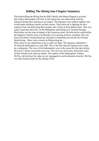 Killing The Rising Sun Chapter Summary
The book Killing the Rising Sun by Bill O Reilly and Martin Dugard is an book
that I hope other people will read. It tells about how our nation dealt with the
Japanese during their uprising as an empire. The Japanese were ruthless fighters and
would make kamikaze attacks on their enemy. They believed in fighting for their
emperor God, and delivering their country into victory in their darkest hour. This cost
many Americans their life s in the Philippines and foreign soil. General Douglas
MacArthur was the man in charge of the American army. He believed he could defeat
the Japanese with his army even though it was causing extreme casualties. He even
lied to President Truman about the casualties to hopefully prevent the first Atomic
Bomb being... Show more content on Helpwriting.net ...
They chose to use submarines to try to sink war ships. The Japanese submarine I
58 sunk the Indianapolis on July 29th. This is the first ship the Japanese have sunk
by a submarine. The crew of the Indianapolis were in the ocean for four days before
the Cecil J. Doyle rescued the survivors. The survivors tell stories about how many
of their friends were eaten by sharks. The caption of the Indianapolis, Charles
McVay, did not have his radar on, nor zigzagged to avoid submarine missiles. McVay
was later found at fault for the sinking of the
 