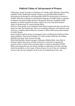 Political Claims of Advancement of Women
Addressing a group of teachers in Sultanpur on Tuesday night, Bharatiya Janata Party
candidate Varun Gandhi had said that Congress vice president Rahul Gandhi is
doing good work through his self help groups (SHG) for advancement of women in
Amethi. While this exchange of words between bigwigs in Gandhi family is catching
an attention of national media ahead of 16th general elections, the plight of SHG
members in Chennai signifies the reality which is far away from these political
claims of advancement of women through SHGs.
With one of the groups in our federation, bank did not sanction the loan even after the
rating was done four months ago. There was a political influence. It has become usual
story now, complains Bhuwaneshwari, animator of SHG called money plant situated
in North Chennai.
Some members need the money on emergency basis considering the health and other
family problems. They become helpless. It is their savings which they are finding
difficult to get back when in need, she adds.
While Bala Karthika, Branch manager of Bharatiya Mahila Bank ,Anna Salai in
Chennai explains the process of bank verification. At the time of opening the
account we have a look at their resolution paper, we check saving habit of SHG.
Before sanctioning the loan, the branch manager is supposed to visit their meeting,
check the members, see how many of them are poor, we see if they are working in
any govt jobs, private companies etc.We carry out rating based on this, says
 