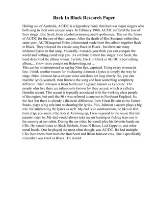 Back In Black Research Paper
Hailing out of Australia, AC/DC is a legendary band, that had two major singers who
both sang in their own unique ways. In February 1980, AC/DC suffered the loss of
their singer, Bon Scott, from alcohol poisoning and hypothermia. This set the future
of AC/DC for the rest of their careers. After the death of Bon Scottand within that
same year, AC/DCacquired Brian Johnsonand made their first album together Back
in Black. They released the classic song Back in Black , but there are many
misheard lyrics in that song. Musically, it makes you think you can conquer the
world and nothing could stop you. As a tribute to their late singer, Bon Scott, the
band dedicated the album to him. To date, Back in Black is AC/DC s best selling
album,... Show more content on Helpwriting.net ...
This can be misinterpreted as saying Nine lies, capsized. Using every woman in
line. I think another reason for mishearing Johnson s lyrics is simply the way he
sings. Brian Johnson has a unique voice and does not sing clearly. So, you can
read the lyrics yourself, then listen to the song and hear something completely
different. Brian Johnson is from Northeast England, known as Tyneside. The
people who live there are infamously known for their accent, which is called a
Geordie accent. This accent is typically associated with the working class people
of the region, but until the 80 s was referred to anyone in Northeast England. So,
the fact that there is already a dialectal difference, from Great Britain to the United
States, plays a big role into mishearing the lyrics. Plus, Johnson s accent plays a big
role into mishearing the lyrics as well. My dad is an outdoorsman, he likes to fish,
hunt, trap, you name it he does it. Growing up, I was exposed to the music that my
parents listen to. My dad would always take me on hunting or fishing trips out in
the country at our cabin. During the car rides, he would play his favorite bands on
CDs. He would listen to Black Sabbath, Guns N Roses, Led Zeppelin, and other
metal bands. One he played the most often though, was AC/DC. He had multiple
CDs from them from both the Bon Scott and Brian Johnson eras. One I specifically
remember was Back in Black . He would
 