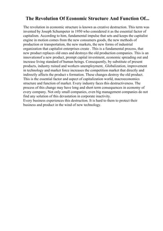 The Revolution Of Economic Structure And Function Of...
The revolution in economic structure is known as creative destruction. This term was
invented by Joseph Schumpeter in 1950 who considered it as the essential factor of
capitalism. According to him, fundamental impulse that sets and keeps the capitalist
engine in motion comes from the new consumers goods, the new methods of
production or transportation, the new markets, the new forms of industrial
organization that capitalist enterprises create . This is a fundamental process, that
new product replaces old ones and destroys the old production companies. This is an
innovationof a new product, prompt capital investment, economic spreading out and
increase living standard of human beings. Consequently, by substitute of present
products, industry ruined and workers unemployment, .Globalization, improvement
in technology and market force increases the competition market that directly and
indirectly affects the product s formation. These changes destroy the old product.
This is the essential factor and aspect of capitalization world, macroeconomics
structure and function of market. Every industry faces this destructiveness. The
process of this change may have long and short term consequences in economy of
every company. Not only small companies, even big management companies do not
find any solution of this devastation in corporate inactivity.
Every business experiences this destruction. It is hard to them to protect their
business and product in the wind of new technology.
 