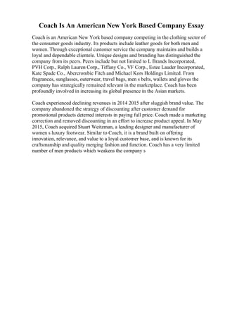 Coach Is An American New York Based Company Essay
Coach is an American New York based company competing in the clothing sector of
the consumer goods industry. Its products include leather goods for both men and
women. Through exceptional customer service the company maintains and builds a
loyal and dependable clientele. Unique designs and branding has distinguished the
company from its peers. Peers include but not limited to L Brands Incorporated,
PVH Corp., Ralph Lauren Corp., Tiffany Co., VF Corp., Estee Lauder Incorporated,
Kate Spade Co., Abercrombie Fitch and Michael Kors Holdings Limited. From
fragrances, sunglasses, outerwear, travel bags, men s belts, wallets and gloves the
company has strategically remained relevant in the marketplace. Coach has been
profoundly involved in increasing its global presence in the Asian markets.
Coach experienced declining revenues in 2014 2015 after sluggish brand value. The
company abandoned the strategy of discounting after customer demand for
promotional products deterred interests in paying full price. Coach made a marketing
correction and removed discounting in an effort to increase product appeal. In May
2015, Coach acquired Stuart Weitzman, a leading designer and manufacturer of
women s luxury footwear. Similar to Coach, it is a brand built on offering
innovation, relevance, and value to a loyal customer base, and is known for its
craftsmanship and quality merging fashion and function. Coach has a very limited
number of men products which weakens the company s
 