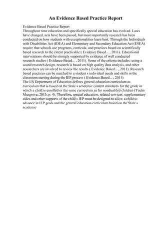 An Evidence Based Practice Report
Evidence Based Practice Report
Throughout time education and specifically special education has evolved. Laws
have changed, acts have been passed, but most importantly research has been
conducted on how students with exceptionalities learn best. Through the Individuals
with Disabilities Act (IDEA) and Elementary and Secondary Education Act (ESEA)
require that schools use programs, curricula, and practices based on scientifically
based research to the extent practicable ( Evidence Based... , 2011). Educational
interventions should be strongly supported by evidence of well conducted
research studies ( Evidence Based... , 2011). Some of the criteria includes: using a
sound research design, research is based on high quality data analysis, and other
researchers are involved to review the results ( Evidence Based... , 2011). Research
based practices can be matched to a student s individual needs and skills in the
classroom starting during the IEP process ( Evidence Based... , 2011).
The US Department of Education defines general education curriculum as
curriculum that is based on the State s academic content standards for the grade in
which a child is enrolled or the same curriculum as for nondisabled children (Yudin
Musgrove, 2015, p. 4). Therefore, special education, related services, supplementary
aides and other supports of the child s IEP must be designed to allow a child to
advance in IEP goals and the general education curriculum based on the State s
academic
 