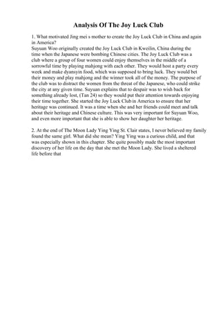Analysis Of The Joy Luck Club
1. What motivated Jing mei s mother to create the Joy Luck Club in China and again
in America?
Suyuan Woo originally created the Joy Luck Club in Kweilin, China during the
time when the Japanese were bombing Chinese cities. The Joy Luck Club was a
club where a group of four women could enjoy themselves in the middle of a
sorrowful time by playing mahjong with each other. They would host a party every
week and make dyansyin food, which was supposed to bring luck. They would bet
their money and play mahjong and the winner took all of the money. The purpose of
the club was to distract the women from the threat of the Japanese, who could strike
the city at any given time. Suyuan explains that to despair was to wish back for
something already lost, (Tan 24) so they would put their attention towards enjoying
their time together. She started the Joy Luck Club in America to ensure that her
heritage was continued. It was a time when she and her friends could meet and talk
about their heritage and Chinese culture. This was very important for Suyuan Woo,
and even more important that she is able to show her daughter her heritage.
2. At the end of The Moon Lady Ying Ying St. Clair states, I never believed my family
found the same girl. What did she mean? Ying Ying was a curious child, and that
was especially shown in this chapter. She quite possibly made the most important
discovery of her life on the day that she met the Moon Lady. She lived a sheltered
life before that
 