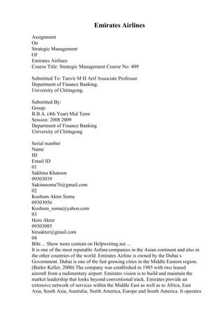 Emirates Airlines
Assignment
On
Strategic Management
Of
Emirates Airlines
Course Title: Strategic Management Course No: 409
Submitted To: Tanvir M H Arif Associate Professor
Department of Finance Banking.
University of Chittagong.
Submitted By:
Group:
B.B.A. (4th Year) Mid Term
Session: 2008 2009
Department of Finance Banking
University of Chittagong
Serial number
Name
ID
Email ID
01
Sakhina Khatoon
09303019
Sakinasoma76@gmail.com
02
Kushum Akter Soma
09303056
Kushum_soma@yahoo.com
03
Hero Akter
09303085
hiruakter@gmail.com
04
Bibi ... Show more content on Helpwriting.net ...
It is one of the most reputable Airline companies in the Asian continent and also in
the other countries of the world. Emirates Airline is owned by the Dubai s
Government. Dubai is one of the fast growing cities in the Middle Eastern region.
(Butler Keller, 2000) The company was established in 1985 with two leased
aircraft from a rudimentary airport. Emirates vision is to build and maintain the
market leadership that looks beyond conventional track. Emirates provide an
extensive network of services within the Middle East as well as to Africa, East
Asia, South Asia, Australia, North America, Europe and South America. It operates
 