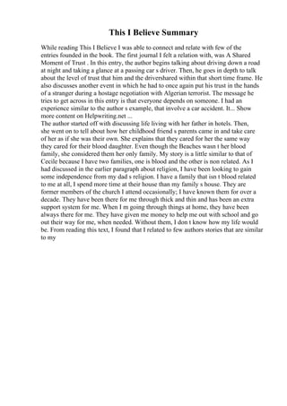 This I Believe Summary
While reading This I Believe I was able to connect and relate with few of the
entries founded in the book. The first journal I felt a relation with, was A Shared
Moment of Trust . In this entry, the author begins talking about driving down a road
at night and taking a glance at a passing car s driver. Then, he goes in depth to talk
about the level of trust that him and the drivershared within that short time frame. He
also discusses another event in which he had to once again put his trust in the hands
of a stranger during a hostage negotiation with Algerian terrorist. The message he
tries to get across in this entry is that everyone depends on someone. I had an
experience similar to the author s example, that involve a car accident. It... Show
more content on Helpwriting.net ...
The author started off with discussing life living with her father in hotels. Then,
she went on to tell about how her childhood friend s parents came in and take care
of her as if she was their own. She explains that they cared for her the same way
they cared for their blood daughter. Even though the Beaches wasn t her blood
family, she considered them her only family. My story is a little similar to that of
Cecile because I have two families, one is blood and the other is non related. As I
had discussed in the earlier paragraph about religion, I have been looking to gain
some independence from my dad s religion. I have a family that isn t blood related
to me at all, I spend more time at their house than my family s house. They are
former members of the church I attend occasionally; I have known them for over a
decade. They have been there for me through thick and thin and has been an extra
support system for me. When I m going through things at home, they have been
always there for me. They have given me money to help me out with school and go
out their way for me, when needed. Without them, I don t know how my life would
be. From reading this text, I found that I related to few authors stories that are similar
to my
 