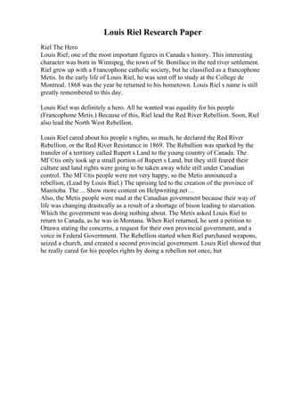 Louis Riel Research Paper
Riel The Hero
Louis Riel; one of the most important figures in Canada s history. This interesting
character was born in Winnipeg, the town of St. Boniface in the red river settlement.
Riel grew up with a Francophone catholic society, but he classified as a francophone
Metis. In the early life of Louis Riel, he was sent off to study at the College de
Montreal. 1868 was the year he returned to his hometown. Louis Riel s name is still
greatly remembered to this day.
Louis Riel was definitely a hero. All he wanted was equality for his people
(Francophone Metis.) Because of this, Riel lead the Red River Rebellion. Soon, Riel
also lead the North West Rebellion.
Louis Riel cared about his people s rights, so much, he declared the Red River
Rebellion, or the Red River Resistance in 1869. The Reballion was sparked by the
transfer of a territory called Rupert s Land to the young country of Canada. The
MГ©tis only took up a small portion of Rupert s Land, but they still feared their
culture and land rights were going to be taken away while still under Canadian
control. The MГ©tis people were not very happy, so the Metis announced a
rebellion, (Lead by Louis Riel.) The uprising led to the creation of the province of
Manitoba. The ... Show more content on Helpwriting.net ...
Also, the Metis people were mad at the Canadian government because their way of
life was changing drastically as a result of a shortage of bison leading to starvation.
Which the government was doing nothing about. The Metis asked Louis Riel to
return to Canada, as he was in Montana. When Riel returned, he sent a petition to
Ottawa stating the concerns, a request for their own provincial government, and a
voice in Federal Government. The Rebellion started when Riel purchased weapons,
seized a church, and created a second provincial government. Louis Riel showed that
he really cared for his peoples rights by doing a rebellon not once, but
 