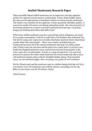 Stuffed Mushrooms Research Paper
These incredible baked stuffed mushrooms are an impressive and tasty appetizer
perfect for a special occasion meal or cocktail party. Gooey sharp cheddar cheese
provides just the right amount of decadence without over powering the mushrooms.
The toaster oven is perfect for this appetizer; it heats up quickly and bakes quickly. A
convection model will ensure even baking and perfect results. The close proximity of
the heating elements in a toaster oven lead to perfectly browned tops. I m getting
hungry just thinking about these delectable treats!
While these stuffed mushrooms may be a special high calorie indulgence not meant
for everyday consumption, I still try to make them a bit healthier than traditional fare.
I do this by using extra virgin olive oil rather than butter and fresh whole wheat bread
crumbs rather than store bought ... Show more content on Helpwriting.net ...
Gently pull the stems off of the cleaned mushrooms and chop very finely (stems
only.) Finely mince the red onion and the garlic (use a garlic press if you have one.)
Sautee the chopped mushroom stems, minced red onion and minced garlic in the
extra virgin olive oil until tender. Transfer to a large mixing bowl. Use your food
processor to process the whole wheat bread into fine bread crumbs and add to onion
and mushroom mixture along with the shredded cheddar cheese, Worcestershire
sauce, sea salt and black pepper. Mix everything very gently till well combined.
Put the filtered water and the mushroom caps in a shallow baking dish that will fit in
your toaster oven. Fill mushroom caps with the mixture, mounding over the top.
Bake in your toaster oven for 20 minutes. Enjoy!
Article Source:
 