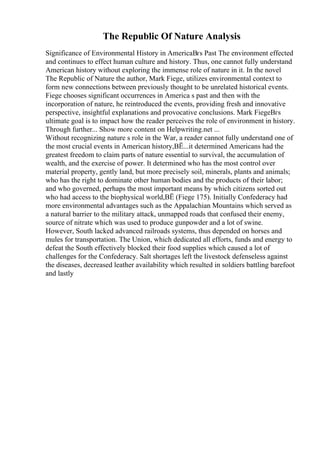 The Republic Of Nature Analysis
Significance of Environmental History in AmericaВґs Past The environment effected
and continues to effect human culture and history. Thus, one cannot fully understand
American history without exploring the immense role of nature in it. In the novel
The Republic of Nature the author, Mark Fiege, utilizes environmental context to
form new connections between previously thought to be unrelated historical events.
Fiege chooses significant occurrences in America s past and then with the
incorporation of nature, he reintroduced the events, providing fresh and innovative
perspective, insightful explanations and provocative conclusions. Mark FiegeВґs
ultimate goal is to impact how the reader perceives the role of environment in history.
Through further... Show more content on Helpwriting.net ...
Without recognizing nature s role in the War, a reader cannot fully understand one of
the most crucial events in American history,ВЁ...it determined Americans had the
greatest freedom to claim parts of nature essential to survival, the accumulation of
wealth, and the exercise of power. It determined who has the most control over
material property, gently land, but more precisely soil, minerals, plants and animals;
who has the right to dominate other human bodies and the products of their labor;
and who governed, perhaps the most important means by which citizens sorted out
who had access to the biophysical world,ВЁ (Fiege 175). Initially Confederacy had
more environmental advantages such as the Appalachian Mountains which served as
a natural barrier to the military attack, unmapped roads that confused their enemy,
source of nitrate which was used to produce gunpowder and a lot of swine.
However, South lacked advanced railroads systems, thus depended on horses and
mules for transportation. The Union, which dedicated all efforts, funds and energy to
defeat the South effectively blocked their food supplies which caused a lot of
challenges for the Confederacy. Salt shortages left the livestock defenseless against
the diseases, decreased leather availability which resulted in soldiers battling barefoot
and lastly
 