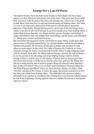 George Orr s Loss Of Power
Throughout history, there has been many leaders or individuals who have taken
power over their followers and anyone else under them. They pick and choose what
they want to do with the power they have and whether they want to use it for good
or bad. More often than not it is utilized towards good and helping others. But when
it is not, it can lead to the destruction of the person with the power and of the
followers of the leader. Though having powers can be one of the best things in the
world, it can also be the worst because it can drive people away from helping others, it
makes them believe that they can change another persons thoughts and feelings, it
makes them believe they can change their surroundings and the future, and ultimately
in... Show more content on Helpwriting.net ...
But sometimes having power can be a downfall for some. Many would agree that
power comes with great responsibility, for example leaders such as the president or
teachers and parents. All of whom are thought as people who are there to help
others in some aspect. In the novel The Lathe of Heaven, by Ursula K. Le Guin,
character George Orr begins receiving help from Dr. Haber to stop changing reality
with his dreams. Soon after, Dr. Haber realizes George s powers are real, he begins
to use his powers to his advantage and stops helping George with his dreams.
George realizes it and he says, It s the chance of power that my dreams give him
that twists him around. (75) He knows that his power has gotten to Dr. Haber and
that he is being used by him to achieve greater things for himself rather than help
him. In Out of Control!? How Loss of Self Control Influences Prosocial Behavior:
The Role of power and Moral Values, by Anne Joosten, Marius van Dijke, Alain
Van Hiel, and David De Cremer, it states, We argue that people need power to feel
that they can refrain from helping others . The individual who possesses power
ultimately feels superior to everybody else, leading him away from the helpful person
he was in the beginning. Feeling superior then also enables the person to manipulate
others in various
 
