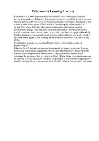 Collaborative Learning Practices
Krischner et al. (2006) in there article describes the social and cognitive factors
driving teamwork in collaborative learning environments; mainly he focused on team
learning beliefs and behaviors by performing different experiments. According to him
a team is more than a group of individuals in the same space either physical or
virtual. This article describes when and how teams in collaborative learning
environments engage in building and maintaining mutually shared cognition and
reveals conditions in the interpersonal context that contribute to engage in knowledge
building practices. They present a team learning belief and behaviors model which is
as shown in the figure: Team learning belief and behaviors model (Krischner et al.)
(2006)
Collaborative learning was the main theme which ... Show more content on
Helpwriting.net ...
Likewise, beliefs as task cohesion and interdependence appear to advance learning
forms; task commitment, supplemented with shared responsibility, drives people to
collective learning processes. Furthermore, a high group effectiveness belief
reinforces the awareness that investment will pay off and hence encourages processes
of learning. Conversely, results underline the potential of a group learning perspective
in understanding the processes that mediate the effect of these interpersonal factors on
 