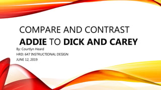 COMPARE AND CONTRAST
ADDIE TO DICK AND CAREY
By: Courtlyn Heard
HRD: 647 INSTRUCTIONAL DESIGN
JUNE 12, 2019
 