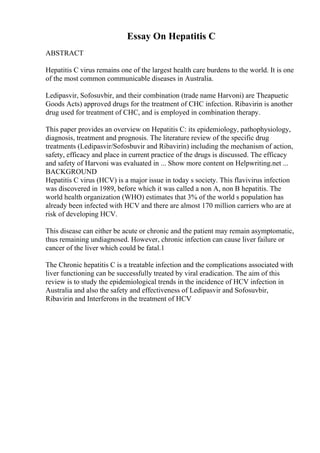 Essay On Hepatitis C
ABSTRACT
Hepatitis C virus remains one of the largest health care burdens to the world. It is one
of the most common communicable diseases in Australia.
Ledipasvir, Sofosuvbir, and their combination (trade name Harvoni) are Theapuetic
Goods Acts) approved drugs for the treatment of CHC infection. Ribavirin is another
drug used for treatment of CHC, and is employed in combination therapy.
This paper provides an overview on Hepatitis C: its epidemiology, pathophysiology,
diagnosis, treatment and prognosis. The literature review of the specific drug
treatments (Ledipasvir/Sofosbuvir and Ribavirin) including the mechanism of action,
safety, efficacy and place in current practice of the drugs is discussed. The efficacy
and safety of Harvoni was evaluated in ... Show more content on Helpwriting.net ...
BACKGROUND
Hepatitis C virus (HCV) is a major issue in today s society. This flavivirus infection
was discovered in 1989, before which it was called a non A, non B hepatitis. The
world health organization (WHO) estimates that 3% of the world s population has
already been infected with HCV and there are almost 170 million carriers who are at
risk of developing HCV.
This disease can either be acute or chronic and the patient may remain asymptomatic,
thus remaining undiagnosed. However, chronic infection can cause liver failure or
cancer of the liver which could be fatal.1
The Chronic hepatitis C is a treatable infection and the complications associated with
liver functioning can be successfully treated by viral eradication. The aim of this
review is to study the epidemiological trends in the incidence of HCV infection in
Australia and also the safety and effectiveness of Ledipasvir and Sofosuvbir,
Ribavirin and Interferons in the treatment of HCV
 