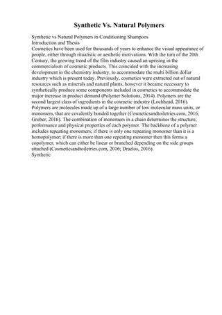 Synthetic Vs. Natural Polymers
Synthetic vs Natural Polymers in Conditioning Shampoos
Introduction and Thesis
Cosmetics have been used for thousands of years to enhance the visual appearance of
people, either through ritualistic or aesthetic motivations. With the turn of the 20th
Century, the growing trend of the film industry caused an uprising in the
commercialism of cosmetic products. This coincided with the increasing
development in the chemistry industry, to accommodate the multi billion dollar
industry which is present today. Previously, cosmetics were extracted out of natural
resources such as minerals and natural plants, however it became necessary to
synthetically produce some components included in cosmetics to accommodate the
major increase in product demand (Polymer Solutions, 2014). Polymers are the
second largest class of ingredients in the cosmetic industry (Lochhead, 2016).
Polymers are molecules made up of a large number of low molecular mass units, or
monomers, that are covalently bonded together (Cosmeticsandtoiletries.com, 2016;
Gruber, 2016). The combination of monomers in a chain determines the structure,
performance and physical properties of each polymer. The backbone of a polymer
includes repeating monomers; if there is only one repeating monomer than it is a
homopolymer; if there is more than one repeating monomer then this forms a
copolymer, which can either be linear or branched depending on the side groups
attached (Cosmeticsandtoiletries.com, 2016; Draelos, 2016).
Synthetic
 