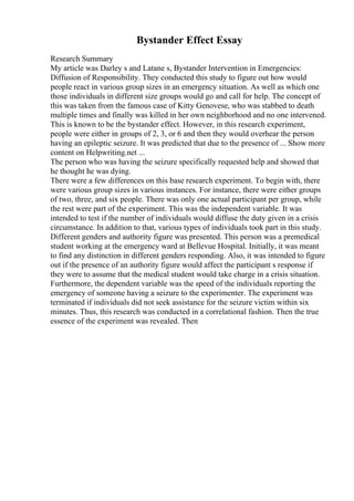 Bystander Effect Essay
Research Summary
My article was Darley s and Latane s, Bystander Intervention in Emergencies:
Diffusion of Responsibility. They conducted this study to figure out how would
people react in various group sizes in an emergency situation. As well as which one
those individuals in different size groups would go and call for help. The concept of
this was taken from the famous case of Kitty Genovese, who was stabbed to death
multiple times and finally was killed in her own neighborhood and no one intervened.
This is known to be the bystander effect. However, in this research experiment,
people were either in groups of 2, 3, or 6 and then they would overhear the person
having an epileptic seizure. It was predicted that due to the presence of ... Show more
content on Helpwriting.net ...
The person who was having the seizure specifically requested help and showed that
he thought he was dying.
There were a few differences on this base research experiment. To begin with, there
were various group sizes in various instances. For instance, there were either groups
of two, three, and six people. There was only one actual participant per group, while
the rest were part of the experiment. This was the independent variable. It was
intended to test if the number of individuals would diffuse the duty given in a crisis
circumstance. In addition to that, various types of individuals took part in this study.
Different genders and authority figure was presented. This person was a premedical
student working at the emergency ward at Bellevue Hospital. Initially, it was meant
to find any distinction in different genders responding. Also, it was intended to figure
out if the presence of an authority figure would affect the participant s response if
they were to assume that the medical student would take charge in a crisis situation.
Furthermore, the dependent variable was the speed of the individuals reporting the
emergency of someone having a seizure to the experimenter. The experiment was
terminated if individuals did not seek assistance for the seizure victim within six
minutes. Thus, this research was conducted in a correlational fashion. Then the true
essence of the experiment was revealed. Then
 