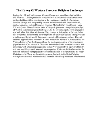 The History Of Western European Religious Landscape
During the 15th and 16th century, Western Europe was a cauldron of mixed ideas
and emotions. The enlightenment and cumulative effort of individuals of that time
produced different ideas contributing to the renaissance or re birth of religious
doctrine. Change was instigated by various Italian humanists or Popes of the era,
norther humanists such as Desiderius Erasmus, Martin Luther, John Calvin, Henry
VII, and Queen Elizabeth I were some of the participants that changed the paradigm
of Western European religious landscape. Like the secular despots, popes engaged in
war and, when that failed, diplomacy. They brought artistic riches to the church but
also lowered its moral tone by accepting bribes for church offices and filling positions
with kinsmen. But above all, these popes patronized Renaissance culture. Three of
the most aggressive and successful of these popes were Nicholas V. who founded the
Vatican Library. Pius II often considered the most representative of the renaissance
popes because of his interest in Greek and Roman classics he practiced both war and
diplomacy with astounding success and Sixtus IV who came from a powerful family
and increased his personal power through nepotism. Unlike the Italian humanists, the
northern humanists were preoccupied with the condition of the church and the wider
Christian world. These northern thinkers researched and studied both Christian
writings and the Greco Roman classics, and their scholarship was meant to further the
 