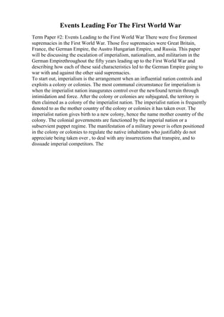 Events Leading For The First World War
Term Paper #2: Events Leading to the First World War There were five foremost
supremacies in the First World War. Those five supremacies were Great Britain,
France, the German Empire, the Austro Hungarian Empire, and Russia. This paper
will be discussing the escalation of imperialism, nationalism, and militarism in the
German Empirethroughout the fifty years leading up to the First World War and
describing how each of these said characteristics led to the German Empire going to
war with and against the other said supremacies.
To start out, imperialism is the arrangement when an influential nation controls and
exploits a colony or colonies. The most communal circumstance for imperialism is
when the imperialist nation inaugurates control over the newfound terrain through
intimidation and force. After the colony or colonies are subjugated, the territory is
then claimed as a colony of the imperialist nation. The imperialist nation is frequently
denoted to as the mother country of the colony or colonies it has taken over. The
imperialist nation gives birth to a new colony, hence the name mother country of the
colony. The colonial governments are functioned by the imperial nation or a
subservient puppet regime. The manifestation of a military power is often positioned
in the colony or colonies to regulate the native inhabitants who justifiably do not
appreciate being taken over , to deal with any insurrections that transpire, and to
dissuade imperial competitors. The
 