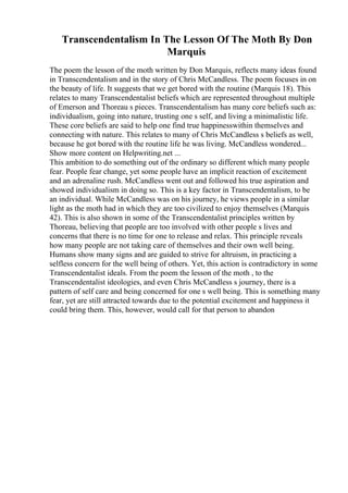 Transcendentalism In The Lesson Of The Moth By Don
Marquis
The poem the lesson of the moth written by Don Marquis, reflects many ideas found
in Transcendentalism and in the story of Chris McCandless. The poem focuses in on
the beauty of life. It suggests that we get bored with the routine (Marquis 18). This
relates to many Transcendentalist beliefs which are represented throughout multiple
of Emerson and Thoreau s pieces. Transcendentalism has many core beliefs such as:
individualism, going into nature, trusting one s self, and living a minimalistic life.
These core beliefs are said to help one find true happinesswithin themselves and
connecting with nature. This relates to many of Chris McCandless s beliefs as well,
because he got bored with the routine life he was living. McCandless wondered...
Show more content on Helpwriting.net ...
This ambition to do something out of the ordinary so different which many people
fear. People fear change, yet some people have an implicit reaction of excitement
and an adrenaline rush. McCandless went out and followed his true aspiration and
showed individualism in doing so. This is a key factor in Transcendentalism, to be
an individual. While McCandless was on his journey, he views people in a similar
light as the moth had in which they are too civilized to enjoy themselves (Marquis
42). This is also shown in some of the Transcendentalist principles written by
Thoreau, believing that people are too involved with other people s lives and
concerns that there is no time for one to release and relax. This principle reveals
how many people are not taking care of themselves and their own well being.
Humans show many signs and are guided to strive for altruism, in practicing a
selfless concern for the well being of others. Yet, this action is contradictory in some
Transcendentalist ideals. From the poem the lesson of the moth , to the
Transcendentalist ideologies, and even Chris McCandless s journey, there is a
pattern of self care and being concerned for one s well being. This is something many
fear, yet are still attracted towards due to the potential excitement and happiness it
could bring them. This, however, would call for that person to abandon
 