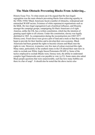 The Main Obstacle Preventing Blacks From Achieving...
History Essay Two. To what extent can it be argued that De Jure (legal)
segregation was the main obstacle preventing blacks from achieving equality in
the 1920s 1930s? Black Americans faced a number of obstacles, widespread and
entrenched WASP racism, Existence of white supremacist organisations such as
the KKK, De Jure (legal segregation) Lack of political influence, and Disunity
amongst the campaign groups, campaigning for black Americans civil right.
America, unlike the UK, has a written constitution, which has the intention of
granting equal rights to all citizens. Under this constitution, slavery was legally
abolished in 1865. As compensation during the reconstruction era (1865 1877.
History.com). Freed slaves were given a plot of land and a mule so that they could
begin to provide for their families and to develop their own economy. Black
Americans had been granted the rights to become citizens and Black men the
rights to vote. However, in practice very few men of colour exercised this right.
Many states, particularly in the southern states in the US altered their state laws in
order to exclude non White Anglo Saxon Protestants (WASP s). Some of the
tactics employed to exclude Blacks were; literacy tests, the ability to understand
complex legal frameworks and a tax payable to vote ( p.31). Some states also asked
Black people questions that were unanswerable, such has how many bubbles are
there in a bar of soap? . It should also be noted that the above tactics also
 