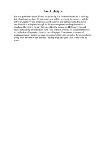 Pan Archetype
Pan was passionate about life and disgusted by it in the same breath; he is seething
hatred and undying love. He is the optimist and the pessimist, the introvert and the
extrovert, reclusive and gregarious, good and evil, and light and dark. Pan never
saw himself as a shepherd though he did see most people as sheep in need of a
shepherd. He lived in the city but longed for the mountains. He loved lyrics and
music but playing an instrument wasn t one of Pan s abilities, his voices that flowed
so easily depending on the situation, were his pipes. Pan was not your normal,
average, everyday person. Always going against the grain no matter the circumstance,
doing what he wants when he wants. Selling drugs and guns so as to buy what he
wants
 