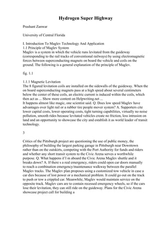 Hydrogen Super Highway
Prashant Zanwar
University of Central Florida
I. Introduction To Maglev Technology And Application
1.1 Principle of Maglev System
Maglev is a system in which the vehicle runs levitated from the guideway
(corresponding to the rail tracks of conventional railways) by using electromagnetic
forces between superconducting magnets on board the vehicle and coils on the
ground. The following is a general explanation of the principle of Maglev.
fig. 1.1
1.1.1 Magnetic Levitation
The 8 figured levitation coils are installed on the sidewalls of the guideway. When the
on board superconducting magnets pass at a high speed about several centimeters
below the center of these coils, an electric current is induced within the coils, which
then act as ... Show more content on Helpwriting.net ...
It happens almost like magic, one scientist said. Q. Does low speed Maglev have
advantages over light rail or a rubber tire people mover system? A. Supporters cite
lower capital costs, lower operating costs, tight turning capabilities, virtually no noise
pollution, smooth rides because levitated vehicles create no friction, less intrusion on
land and an opportunity to showcase the city and establish it as world leader of transit
technology.
3
Critics of the Pittsburgh project are questioning the use of public money, the
philosophy of building the largest parking garage in Pittsburgh near Downtown
rather than on the outskirts, competing with the Port Authority for funds and riders
and whether any short transit system to the Civic Arena serves a worthwhile
purpose. Q. What happens if I m aboard the Civic Arena Maglev shuttle and it
breaks down? A. If there s a real emergency, riders could open car doors manually
to reach a combination emergency/maintenance walkway between the parallel
Maglev tracks. The Maglev plan proposes using a customized tow vehicle in case a
car dies because of lost power or a mechanical problem. It could go out on the track
to push or tow a crippled car. Meanwhile, Maglev would maintain service on the
opposite track. Maglev cars are to contain recessed emergency wheels, so if the cars
lose their levitation, they can still ride on the guideway. Plans for the Civic Arena
showcase project call for building a
 
