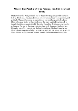 Why Is The Parable Of The Prodigal Son Still Relevant
Today
The Parable of the Prodigal Son is one of the most widely recognizable stories in
history. The themes include selfishness, remorsefulness, forgiveness, jealousy, and
gratitude. The parable was set in ancient times, but is still relevant today. Jesus
Christ often used stories to illustrate lessons that were used in Bible times. It is
thought that this one was told to his disciples. One of the first themes expressed is
selfishness. The boy in the story wants his share of all the money his father has.
The father regretfully gives in and the boy leaves home. The boy lives a lavish
lifestyle in a country far off where he makes new friends that taught him to do evil
deeds until his money runs out. He then learns a hard lesson about life because
 