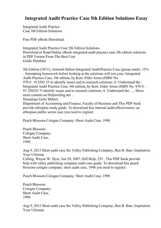 Integrated Audit Practice Case 5th Edition Solutions Essay
Integrated Audit Practice
Case 5th Edition Solutions
Free PDF eBook Download:
Integrated Audit Practice Case 5th Edition Solutions
Download or Read Online eBook integrated audit practice case 5th edition solutions
in PDF Format From The Best User
Guide Database
5th Edition (2011); Armond Dalton Integrated AuditPractice Case (group mark). 15%
. Attempting homework before looking at the solutions will test your. Integrated
Audit Practice Case, 5th edition, by Kerr, Elder Arens (ISBN No.
978 0 . 912503 35 6) identify issues and to research solutions. 6. Understand the .
Integrated Audit Practice Case, 4th edition, by Kerr, Elder Arens (ISBN No. 978 0 .
91 250325 7) identify issues and to research solutions. 6. Understand the . ... Show
more content on Helpwriting.net ...
Dessalegn Getie Mihret.
Department of Accounting and Finance, Faculty of Business and This PDF book
provide ethiopian study guide. To download free internal audit effectiveness: an
ethiopian public sector case you need to register.
Peach Blossom Cologne Company: Short Audit Case, 1998
Peach Blossom
Cologne Company:
Short Audit Case,
1998
Aug 9, 2013 Short audit case the Valley Publishing Company, Ben B. Barr, Inspiration
Your Ultimate
Calling, Wayne W. Dyer, Jun 20, 2007, Self Help, 255 . This PDF book provide
help with valley publishing company audit case guide. To download free peach
blossom cologne company: short audit case, 1998 you need to register.
Peach Blossom Cologne Company: Short Audit Case, 1998
Peach Blossom
Cologne Company:
Short Audit Case,
1998
Aug 9, 2013 Short audit case the Valley Publishing Company, Ben B. Barr, Inspiration
Your Ultimate
 