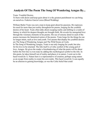 Analysis Of The Poem The Song Of Wandering Aengus By...
Yeats: Youthful Desires
To burn with desire and keep quiet about it is the greatest punishment we can bring
on ourselves. Federico Garcia Lorca (Blood Wedding)
William Butler Yeats was not a man to keep quiet about his passions. He expresses
his need for more than just reality throughout his poems, longing for the youthful
desires of his heart. Yeats often talks about escaping reality and shifting to a realm of
fantasy in which his deepest thoughts are brought forth. He reveals his unrequited love
through the visionary elements in his poems. His use of sensory detail in each of the
poems increases the fantastical notion of the poems. Yeats longs for the things he can
no longer attain, such as love and youth. Two poems that display his youthful desires
are The Song of Wandering Aengus and The Wild Swans at Coole.
In The Song of Wandering Aengus, Yeats is not only longing for youth, but also
for his love to be returned. The title itself is a Celtic symbol of the young god of
love, Aengus. He gives the reader a foreshadowing of what the poem will be about
before the first line is even read, by adding this mythological symbol to the title. In
this poem, he takes himself out of reality and places it in nature, I went out to the
hazel wood (ln 1). Nature here is a representative of creation, perhaps using nature
as an escape from reality to create his own realm. This hazel wood (ln 1) can equally
be an allusion to gaining knowledge, as was the Celtic belief that could
 